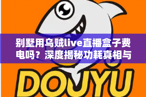 别墅用乌贼live直播盒子费电吗?深度揭秘功耗真相与省电指南 别墅用乌贼live直播盒子费电吗?深度揭秘功耗真相与省电指南