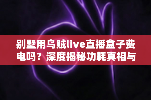 别墅用乌贼live直播盒子费电吗?深度揭秘功耗真相与省电指南 别墅用乌贼live直播盒子费电吗?深度揭秘功耗真相与省电指南