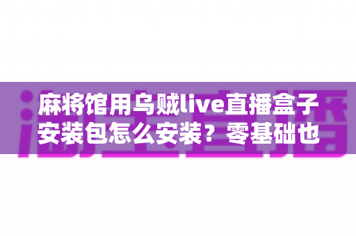 麻将馆用乌贼live直播盒子安装包怎么安装?零基础也能看懂的全流程安装与开播指南 麻将馆用乌贼live直播盒子安装包怎么安装?零基础也能看懂的全流程安装与开播指南
