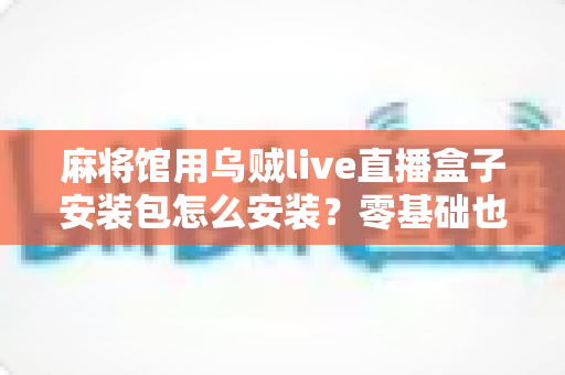 麻将馆用乌贼live直播盒子安装包怎么安装?零基础也能看懂的全流程安装与开播指南 麻将馆用乌贼live直播盒子安装包怎么安装?零基础也能看懂的全流程安装与开播指南