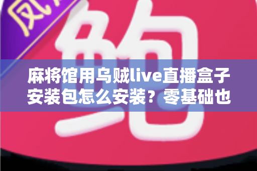 麻将馆用乌贼live直播盒子安装包怎么安装？零基础也能看懂的全流程安装与开播指南