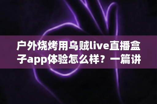 户外烧烤用乌贼live直播盒子app体验怎么样？一篇讲透真实使用感受的深度评测指南