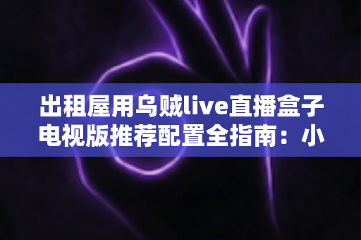 出租屋用乌贼live直播盒子电视版推荐配置全指南:小空间也能畅享大屏直播新体验 出租屋用乌贼live直播盒子电视版推荐配置全指南:小空间也能畅享大屏直播新体验