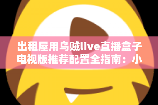 出租屋用乌贼live直播盒子电视版推荐配置全指南：小空间也能畅享大屏直播新体验