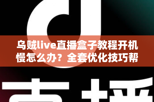 乌贼live直播盒子教程开机慢怎么办？全套优化技巧帮你告别漫长等待