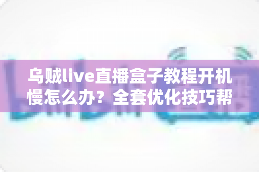 乌贼live直播盒子教程开机慢怎么办？全套优化技巧帮你告别漫长等待