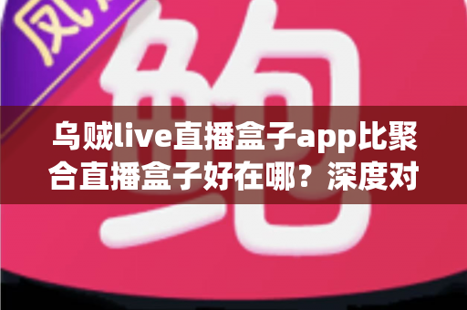 乌贼live直播盒子app比聚合直播盒子好在哪？深度对比解析，帮你选出更安心的直播观看工具