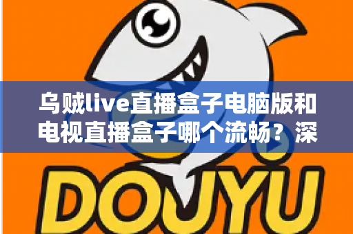 乌贼live直播盒子电脑版和电视直播盒子哪个流畅？深度对比解析与流畅观看实用指南