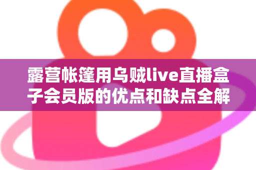 露营帐篷用乌贼live直播盒子会员版的优点和缺点全解析：户外直播爱好者必看的真实体验与选购指南
