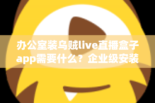 办公室装乌贼live直播盒子app需要什么？企业级安装配置、网络要求与合规指南全解析