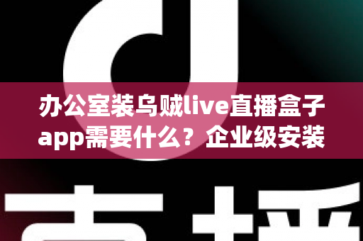 办公室装乌贼live直播盒子app需要什么？企业级安装配置、网络要求与合规指南全解析
