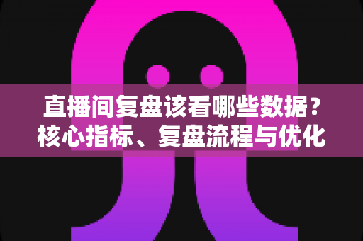 直播间复盘该看哪些数据?核心指标、复盘流程与优化策略全解析 直播间复盘该看哪些数据?核心指标、复盘流程与优化策略全解析