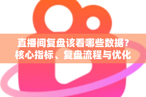 直播间复盘该看哪些数据?核心指标、复盘流程与优化策略全解析 直播间复盘该看哪些数据?核心指标、复盘流程与优化策略全解析