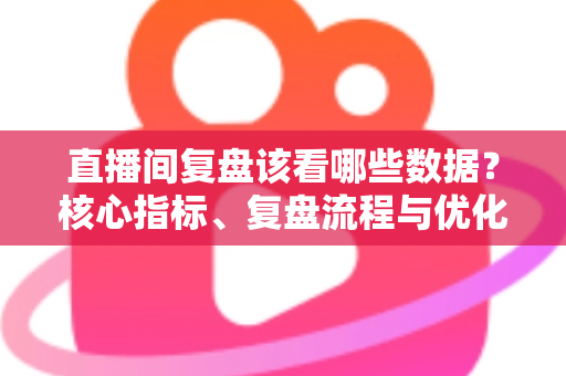 直播间复盘该看哪些数据？核心指标、复盘流程与优化策略全解析