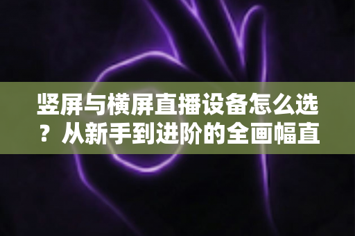 竖屏与横屏直播设备怎么选?从新手到进阶的全画幅直播设备选购完整指南 竖屏与横屏直播设备怎么选?从新手到进阶的全画幅直播设备选购完整指南