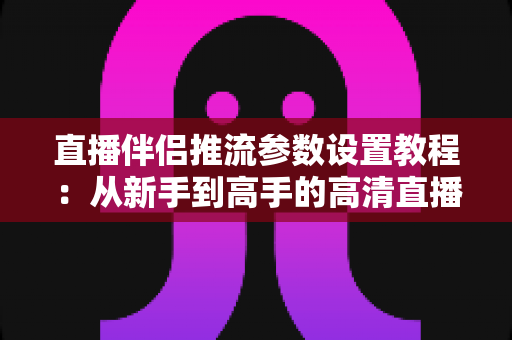 直播伴侣推流参数设置教程：从新手到高手的高清直播推流配置全指南
