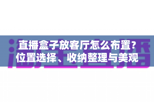 直播盒子放客厅怎么布置？位置选择、收纳整理与美观搭配一站式攻略