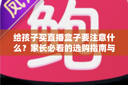 给孩子买直播盒子要注意什么？家长必看的选购指南与避坑手册