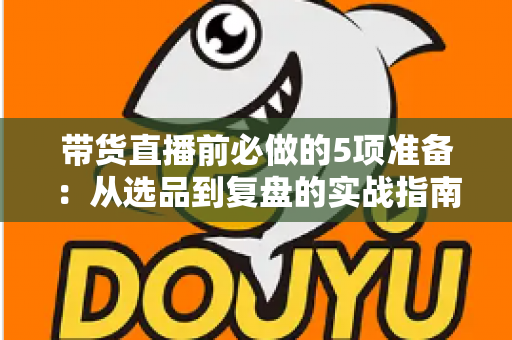 带货直播前必做的5项准备：从选品到复盘的实战指南，让直播间转化率翻倍