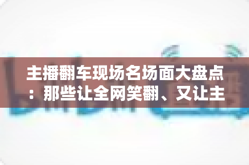 主播翻车现场名场面大盘点:那些让全网笑翻、又让主播“因祸得福”的直播名场面 主播翻车现场名场面大盘点:那些让全网笑翻、又让主播“因祸得福”的直播名场面