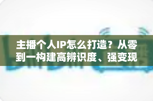 主播个人IP怎么打造?从零到一构建高辨识度、强变现能力直播人设的完整实战指南 主播个人IP怎么打造?从零到一构建高辨识度、强变现能力直播人设的完整实战指南