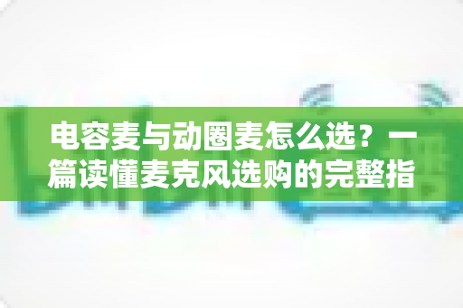 电容麦与动圈麦怎么选？一篇读懂麦克风选购的完整指南，助你轻松找到最适合的录音利器