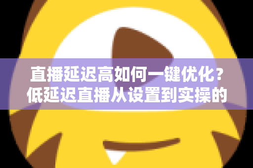 直播延迟高如何一键优化?低延迟直播从设置到实操的完整指南 直播延迟高如何一键优化?低延迟直播从设置到实操的完整指南