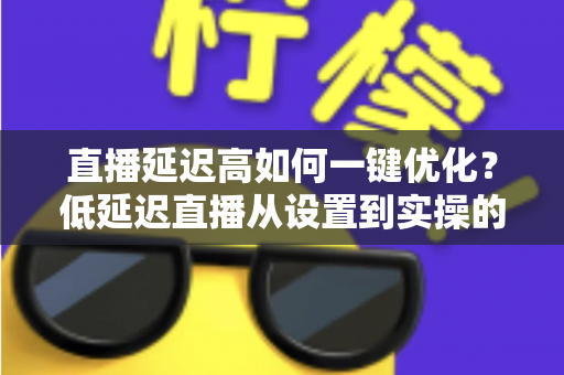 直播延迟高如何一键优化？低延迟直播从设置到实操的完整指南