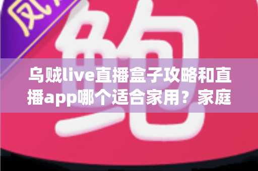 乌贼live直播盒子攻略和直播app哪个适合家用？家庭观影设备选择全解析