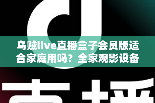 乌贼live直播盒子会员版适合家庭用吗？全家观影设备选购深度评测与实用指南