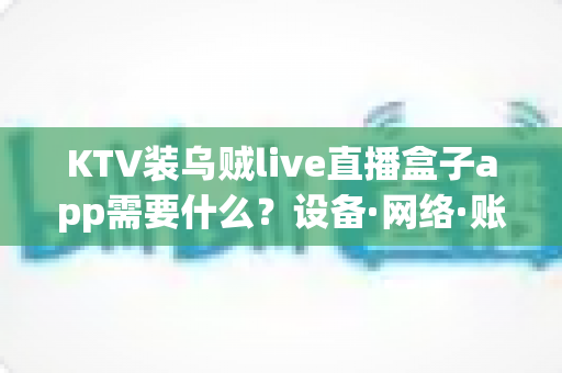 KTV装乌贼live直播盒子app需要什么？设备·网络·账号·合规一站式安装指南
