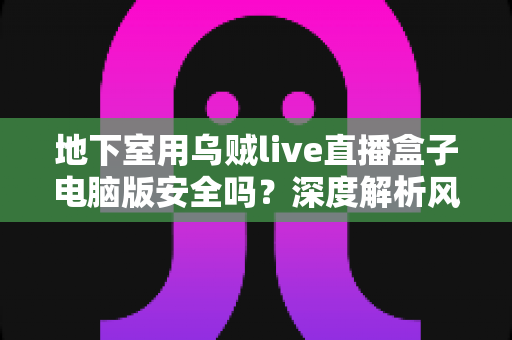 地下室用乌贼live直播盒子电脑版安全吗？深度解析风险、防护措施与使用指南
