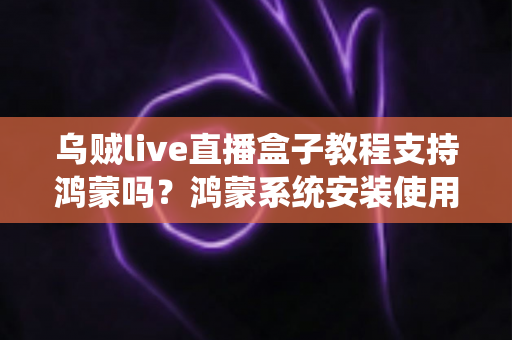 乌贼live直播盒子教程支持鸿蒙吗？鸿蒙系统安装使用全攻略与详细解答
