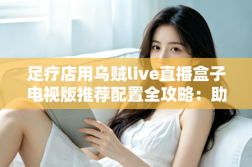 足疗店用乌贼live直播盒子电视版推荐配置全攻略:助您打造高清流畅的门店观影新体验 足疗店用乌贼live直播盒子电视版推荐配置全攻略:助您打造高清流畅的门店观影新体验