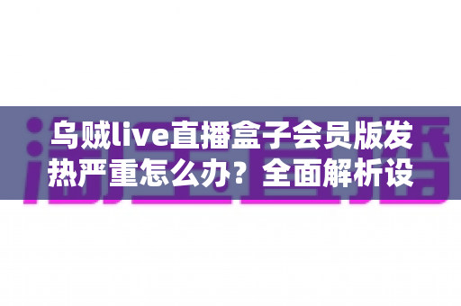 乌贼live直播盒子会员版发热严重怎么办？全面解析设备降温技巧与长效预防指南，让你的观影体验重回清爽流畅