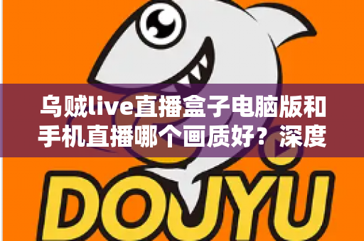 乌贼live直播盒子电脑版和手机直播哪个画质好？深度对比解析助你选出最佳观看方案