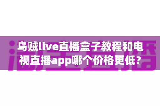 乌贼live直播盒子教程和电视直播app哪个价格更低?全面成本对比与选购省钱指南 乌贼live直播盒子教程和电视直播app哪个价格更低?全面成本对比与选购省钱指南