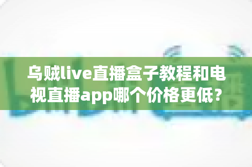乌贼live直播盒子教程和电视直播app哪个价格更低？全面成本对比与选购省钱指南