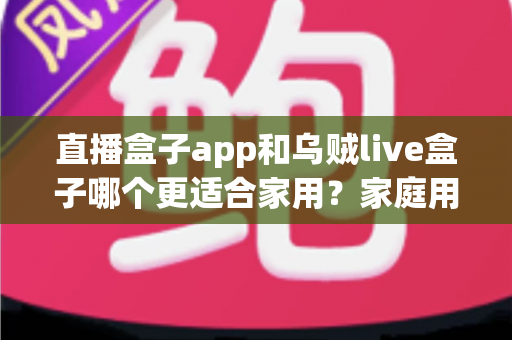直播盒子app和乌贼live盒子哪个更适合家用?家庭用户全方位对比与选购指南 直播盒子app和乌贼live盒子哪个更适合家用?家庭用户全方位对比与选购指南
