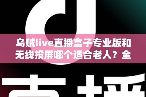 乌贼live直播盒子专业版和无线投屏哪个适合老人？全面对比分析与选购指南