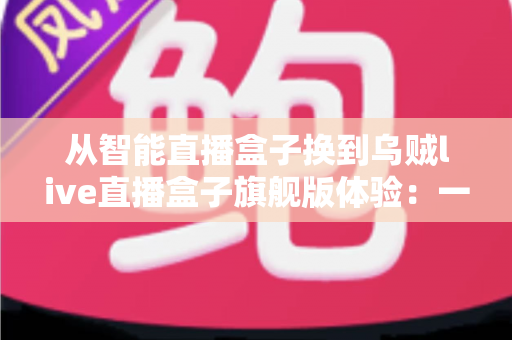 从智能直播盒子换到乌贼live直播盒子旗舰版体验:一场让直播画质与流畅度全面升级的真实测评 从智能直播盒子换到乌贼live直播盒子旗舰版体验:一场让直播画质与流畅度全面升级的真实测评