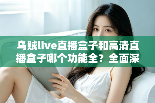 乌贼live直播盒子和高清直播盒子哪个功能全？全面深度对比评测与选购指南一文看懂