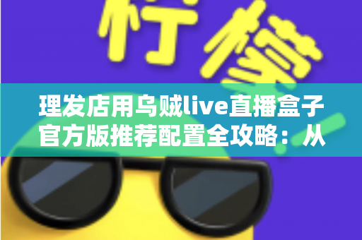 理发店用乌贼live直播盒子官方版推荐配置全攻略:从零打造高人气理发直播间 理发店用乌贼live直播盒子官方版推荐配置全攻略:从零打造高人气理发直播间