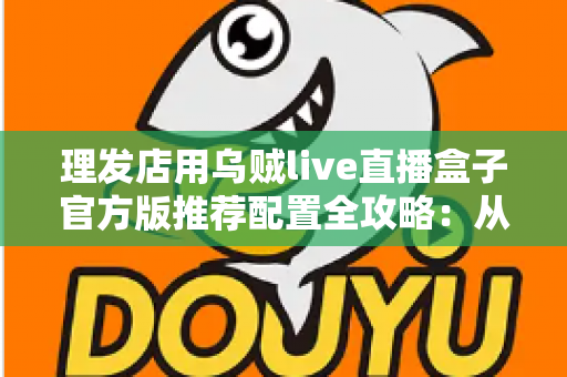 理发店用乌贼live直播盒子官方版推荐配置全攻略：从零打造高人气理发直播间