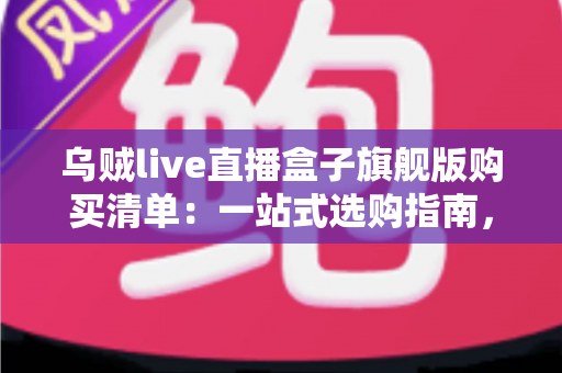 乌贼live直播盒子旗舰版购买清单：一站式选购指南，助你快速开启高质量直播之旅