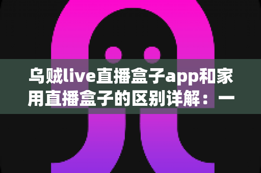 乌贼live直播盒子app和家用直播盒子的区别详解：一文读懂，选对直播工具不踩坑
