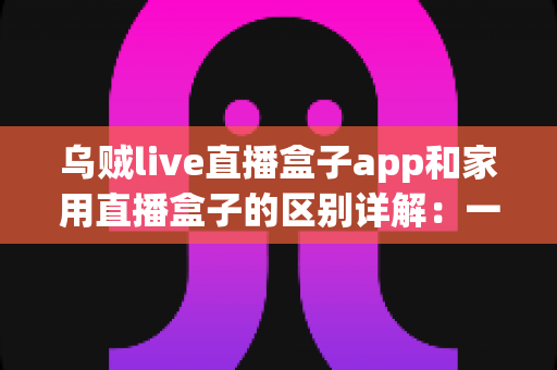 乌贼live直播盒子app和家用直播盒子的区别详解：一文读懂，选对直播工具不踩坑