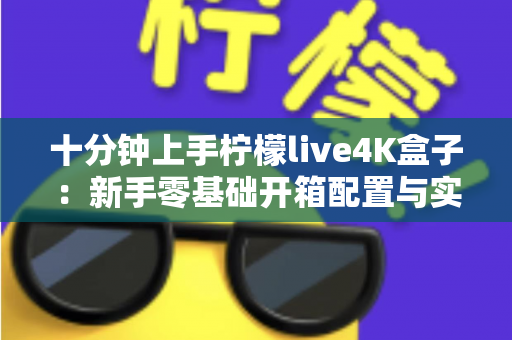 十分钟上手柠檬live4K盒子：新手零基础开箱配置与实用技巧全攻略