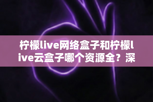 柠檬live网络盒子和柠檬live云盒子哪个资源全？深度对比全解析，看完再买不踩坑