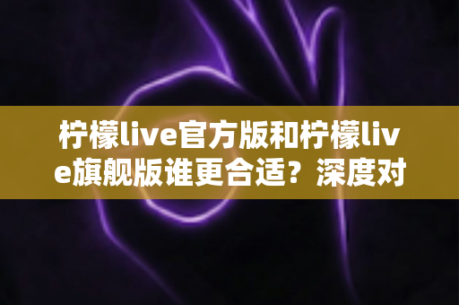 柠檬live官方版和柠檬live旗舰版谁更合适？深度对比分析助你做出明智选择